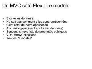 Un MVC côté Flex : Le modèle Stocke les données Ne sait pas comment elles sont représentées C'est l'état de notre application Aucune logique (sauf accès aux données) Souvent, simple liste de propriétés publiques VOs, ArrayCollections Tout est "Bindable" 