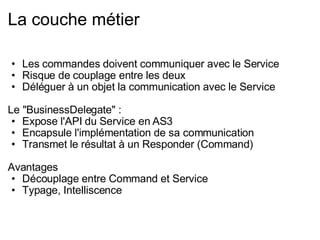 La couche métier Les commandes doivent communiquer avec le Service Risque de couplage entre les deux Déléguer à un objet la communication avec le Service Le "BusinessDelegate" : Expose l'API du Service en AS3 Encapsule l'implémentation de sa communication Transmet le résultat à un Responder (Command) Avantages  Découplage entre Command et Service Typage, Intelliscence 
