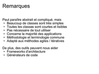 Remarques Peut paraître abstrait et compliqué, mais Beaucoup de classes sont très simples Toutes les classes sont courtes et lisibles Pas nécessaire de tout utiliser Concerne la majorité des applications Méthodologie et terminologie commune Adapté aux méthodes agiles / itératives De plus, des outils peuvent nous aider Frameworks d'architecture Générateurs de code 