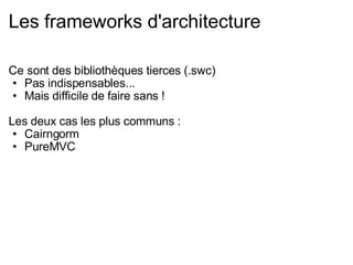 Les frameworks d'architecture Ce sont des bibliothèques tierces (.swc) Pas indispensables... Mais difficile de faire sans ! Les deux cas les plus communs : Cairngorm PureMVC 