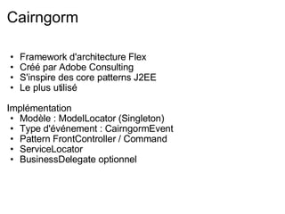 Cairngorm Framework d'architecture Flex Créé par Adobe Consulting S'inspire des core patterns J2EE Le plus utilisé Implémentation Modèle : ModelLocator (Singleton) Type d'événement : CairngormEvent Pattern FrontController / Command ServiceLocator BusinessDelegate optionnel 