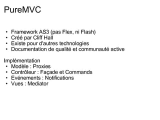 PureMVC Framework AS3 (pas Flex, ni Flash) Créé par Cliff Hall Existe pour d'autres technologies Documentation de qualité et communauté active Implémentation Modèle : Proxies Contrôleur : Façade et Commands Evénements : Notifications Vues : Mediator 