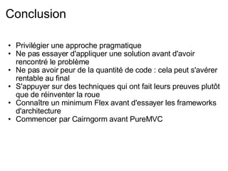 Conclusion Privilégier une approche pragmatique Ne pas essayer d'appliquer une solution avant d'avoir rencontré le problème Ne pas avoir peur de la quantité de code : cela peut s'avérer rentable au final S'appuyer sur des techniques qui ont fait leurs preuves plutôt que de réinventer la roue Connaître un minimum Flex avant d'essayer les frameworks d'architecture Commencer par Cairngorm avant PureMVC 
