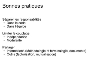 Bonnes pratiques Séparer les responsabilités Dans le code Dans l'équipe Limiter le couplage Indépendance Modularité Partager Informations (Méthodologie et terminologie, documents) Outils (factorisation, mutualisation) 