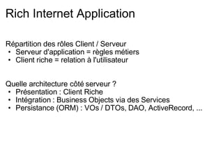 Rich Internet Application Répartition des rôles Client / Serveur Serveur d'application = règles métiers Client riche = relation à l'utilisateur Quelle architecture côté serveur ? Présentation : Client Riche Intégration : Business Objects via des Services Persistance (ORM) : VOs / DTOs, DAO, ActiveRecord, ... 