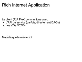 Rich Internet Application Le client (RIA Flex) communique avec : L'API du service (parfois, directement DAOs) Les VOs / DTOs Mais de quelle manière ? 
