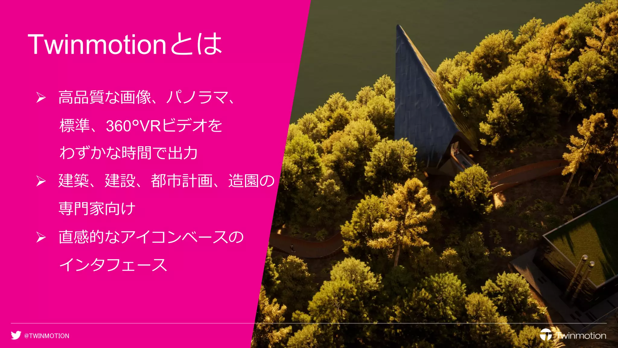@TWINMOTION
Twinmotionとは
➢ 高品質な画像、パノラマ、
標準、360°VRビデオを
わずかな時間で出力
➢ 建築、建設、都市計画、造園の
専門家向け
➢ 直感的なアイコンベースの
インタフェース
 