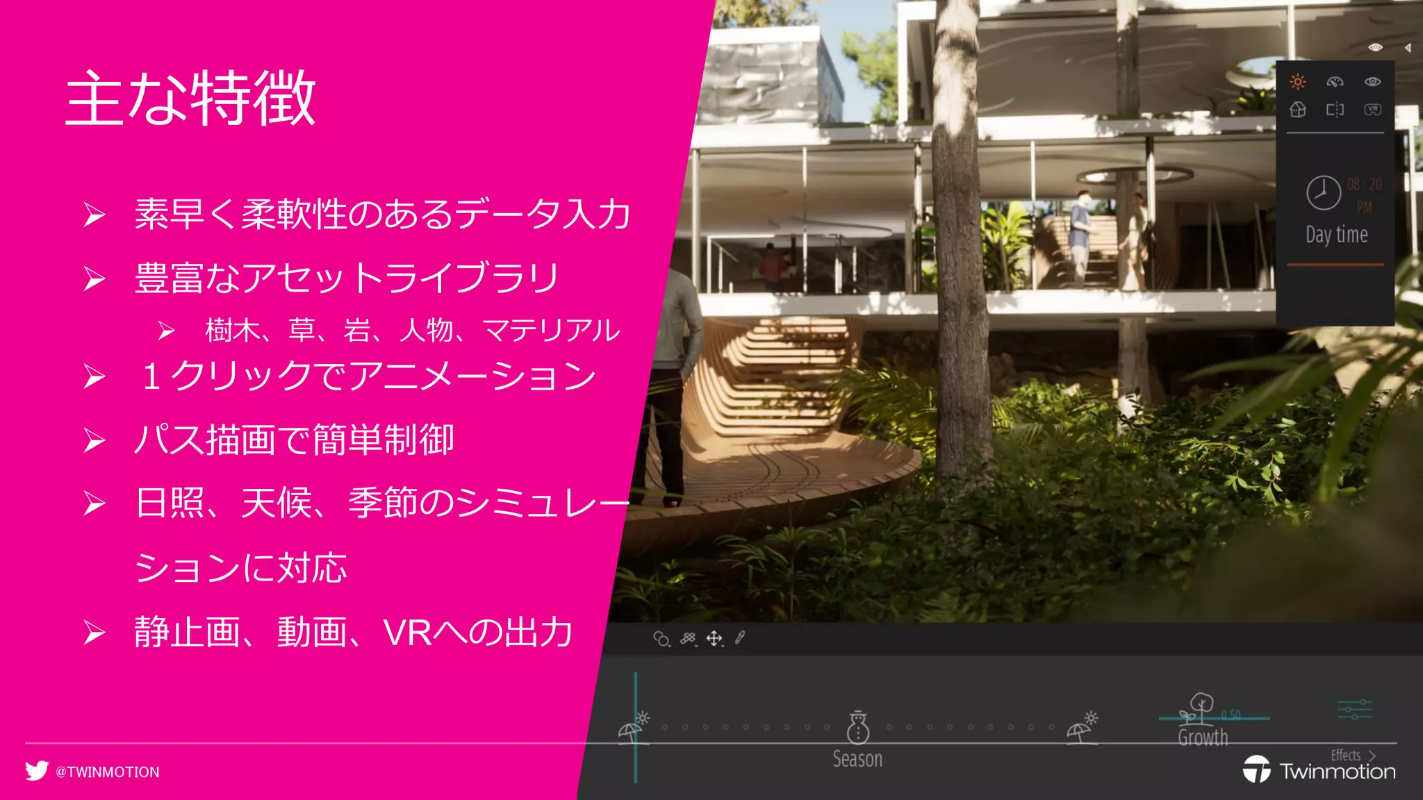 @TWINMOTION
主な特徴
➢ 素早く柔軟性のあるデータ入力
➢ 豊富なアセットライブラリ
➢ 樹木、草、岩、人物、マテリアル
➢ １クリックでアニメーション
➢ パス描画で簡単制御
➢ 日照、天候、季節のシミュレー
ションに対応
➢ 静止画、動画、VRへの出力
 