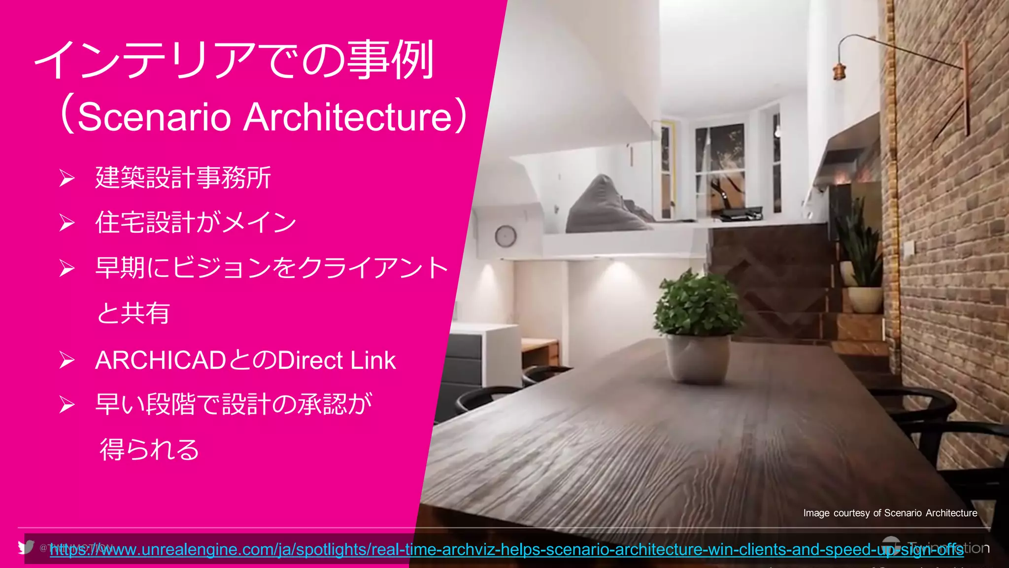 @TWINMOTION
インテリアでの事例
（Scenario Architecture）
➢ 建築設計事務所
➢ 住宅設計がメイン
➢ 早期にビジョンをクライアント
と共有
➢ ARCHICADとのDirect Link
➢ 早い段階で設計の承認が
得られる
Image courtesy of Scenario Architecture
https://www.unrealengine.com/ja/spotlights/real-time-archviz-helps-scenario-architecture-win-clients-and-speed-up-sign-offs
 