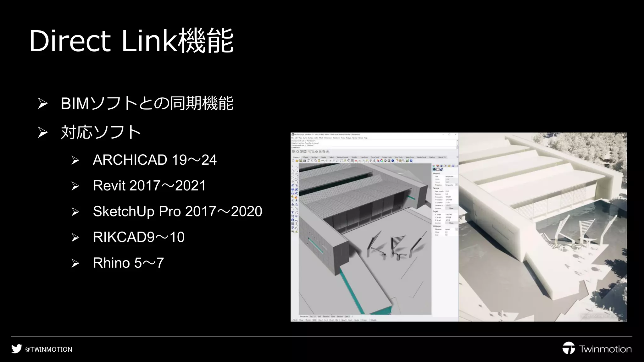 @TWINMOTION
Direct Link機能
➢ BIMソフトとの同期機能
➢ 対応ソフト
➢ ARCHICAD 19〜24
➢ Revit 2017〜2021
➢ SketchUp Pro 2017〜2020
➢ RIKCAD9〜10
➢ Rhino 5〜7
 