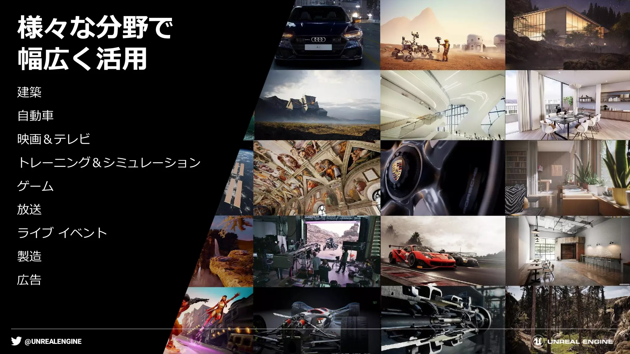@UNREALENGINE
様々な分野で
幅広く活用
建築
自動車
映画＆テレビ
トレーニング＆シミュレーション
ゲーム
放送
ライブ イベント
製造
広告
 