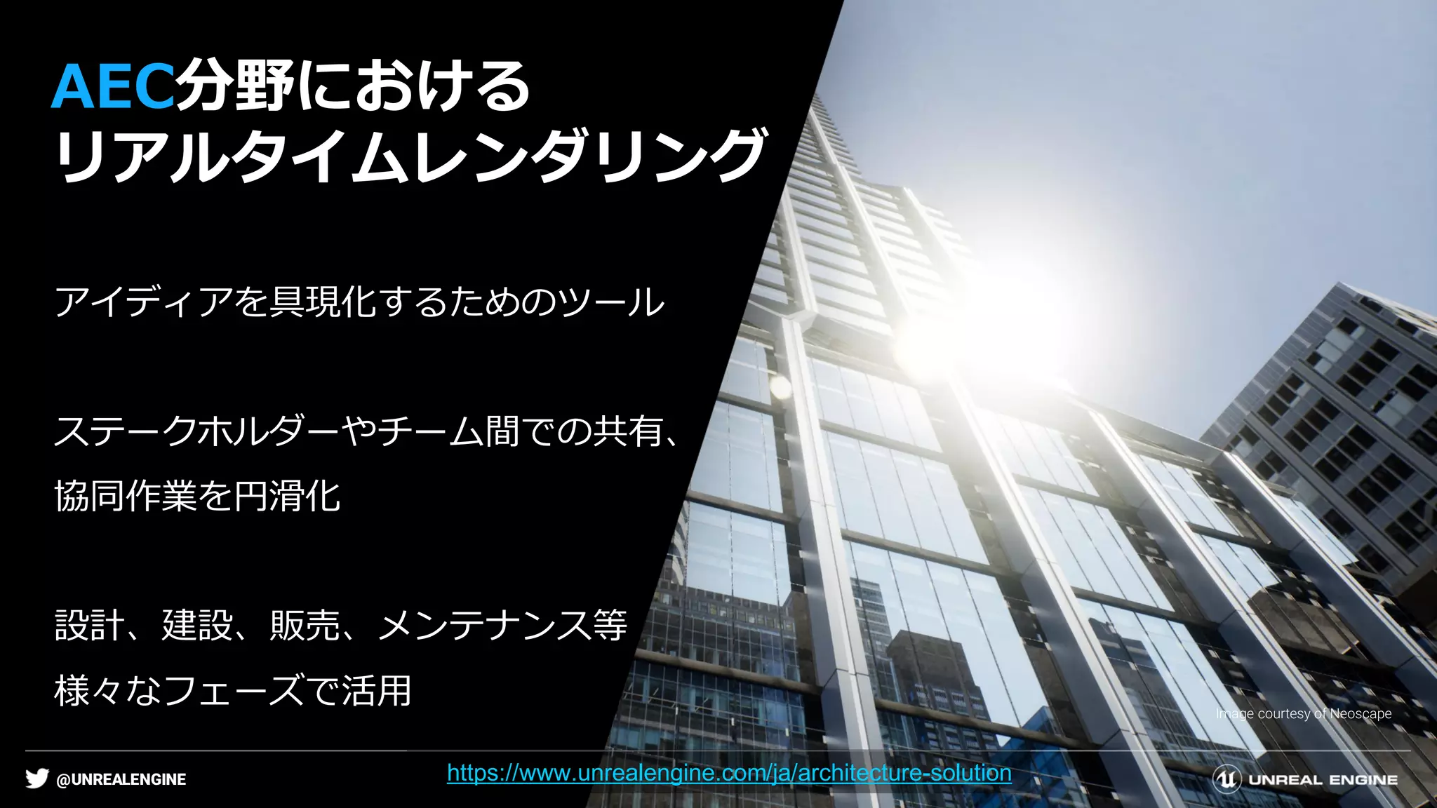 @UNREALENGINE
AEC分野における
リアルタイムレンダリング
Image courtesy of Neoscape
アイディアを具現化するためのツール
ステークホルダーやチーム間での共有、
協同作業を円滑化
設計、建設、販売、メンテナンス等
様々なフェーズで活用
https://www.unrealengine.com/ja/architecture-solution
 