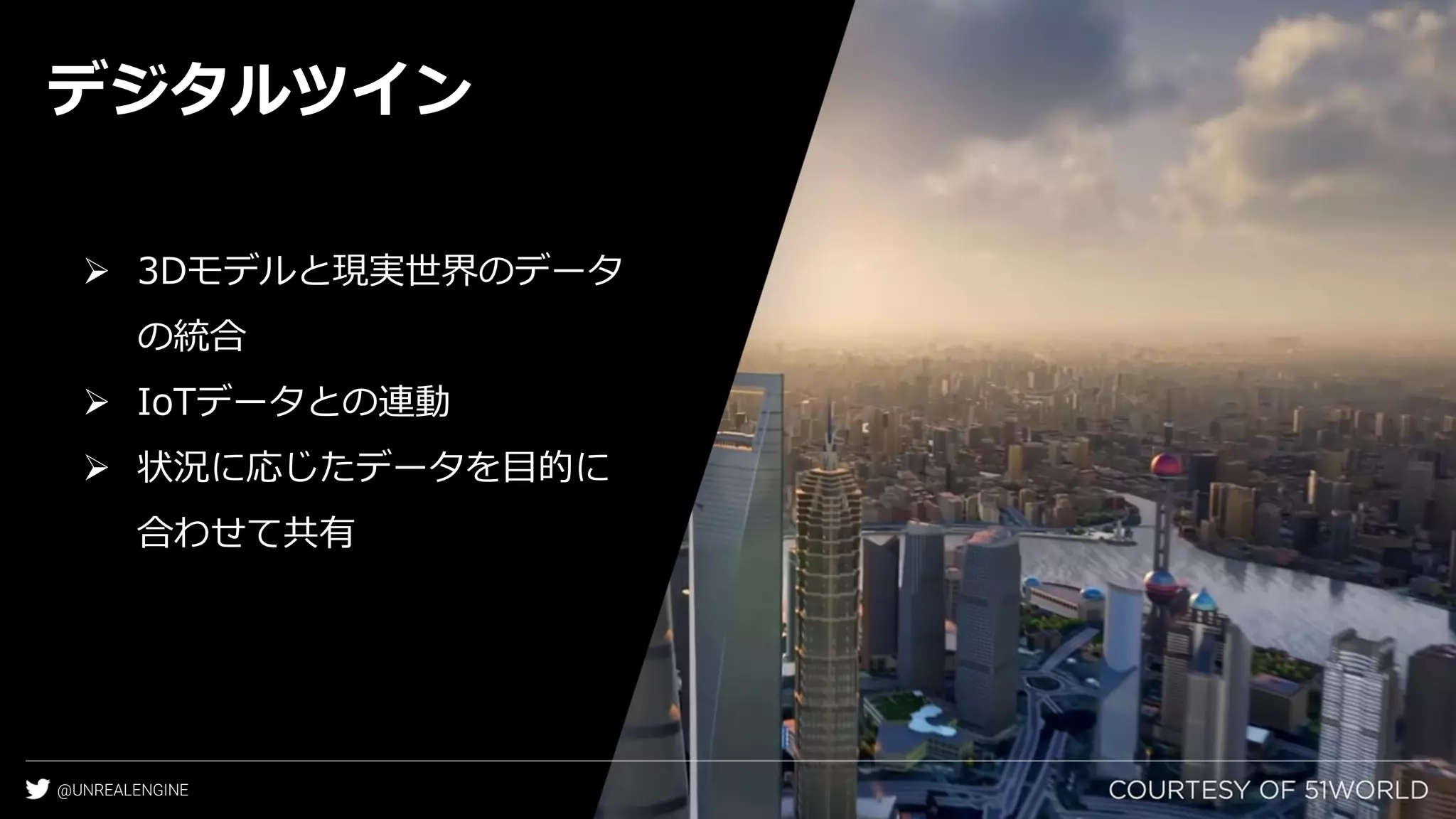 @UNREALENGINE
デジタルツイン
➢ 3Dモデルと現実世界のデータ
の統合
➢ IoTデータとの連動
➢ 状況に応じたデータを目的に
合わせて共有
 