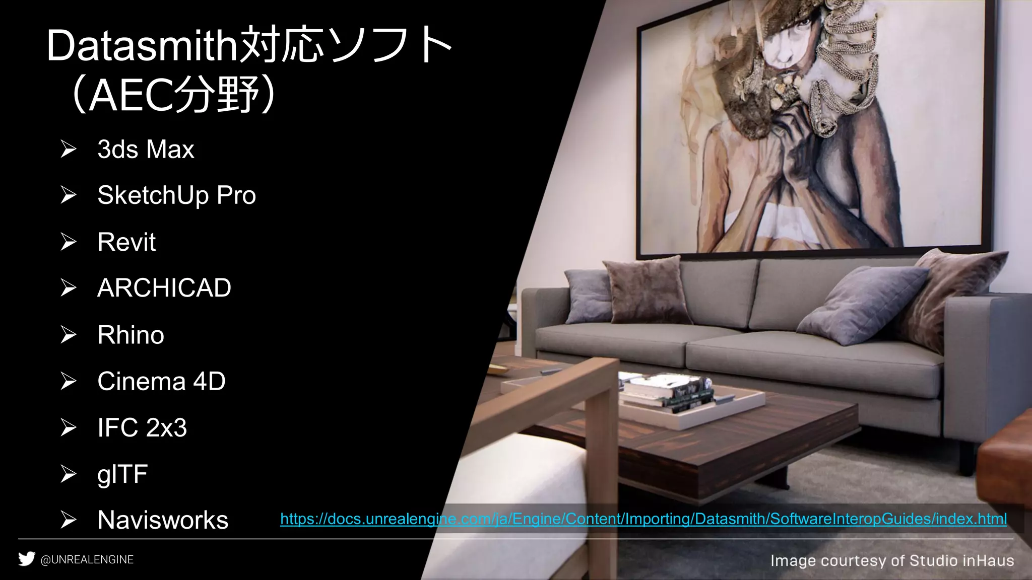 @UNREALENGINE
Datasmith対応ソフト
（AEC分野）
➢ 3ds Max
➢ SketchUp Pro
➢ Revit
➢ ARCHICAD
➢ Rhino
➢ Cinema 4D
➢ IFC 2x3
➢ glTF
➢ Navisworks https://docs.unrealengine.com/ja/Engine/Content/Importing/Datasmith/SoftwareInteropGuides/index.html
 
