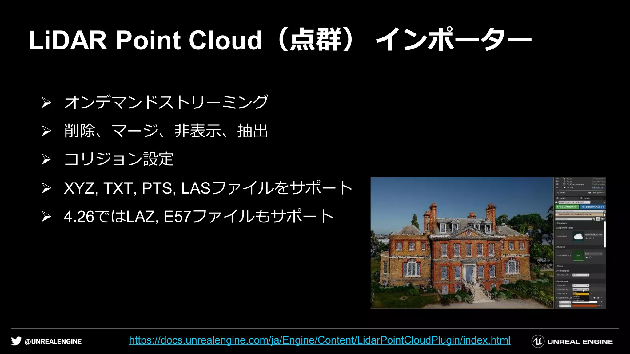 @UNREALENGINE
LiDAR Point Cloud（点群） インポーター
➢ オンデマンドストリーミング
➢ 削除、マージ、非表示、抽出
➢ コリジョン設定
➢ XYZ, TXT, PTS, LASファイルをサポート
➢ 4.26ではLAZ, E57ファイルもサポート
https://docs.unrealengine.com/ja/Engine/Content/LidarPointCloudPlugin/index.html
 