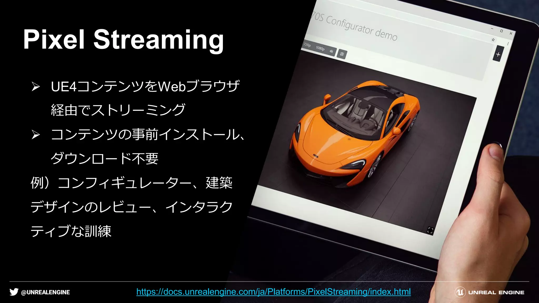 @UNREALENGINE
Pixel Streaming
➢ UE4コンテンツをWebブラウザ
経由でストリーミング
➢ コンテンツの事前インストール、
ダウンロード不要
例）コンフィギュレーター、建築
デザインのレビュー、インタラク
ティブな訓練
https://docs.unrealengine.com/ja/Platforms/PixelStreaming/index.html
 