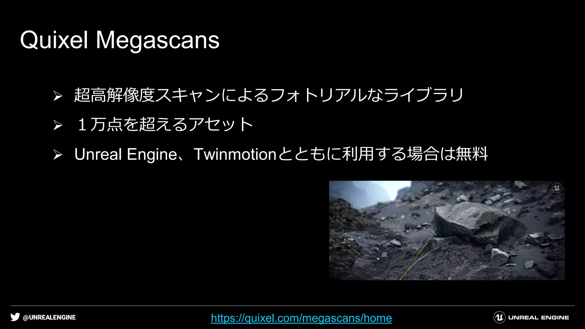 @UNREALENGINE
Quixel Megascans
➢ 超高解像度スキャンによるフォトリアルなライブラリ
➢ １万点を超えるアセット
➢ Unreal Engine、Twinmotionとともに利用する場合は無料
https://quixel.com/megascans/home
 