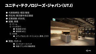 ユニティ・テクノロジーズ・ジャパン（UTJ）
● 代表取締役：堀田 徹哉
● 所在地：東京都中央区銀座
● 従業員数: 約90名
● 組織、事業
○ ゲーム
○ インダストリ
■ 製造業（ATM）
■ 建設業（AEC）
○ その他
■ メディア...