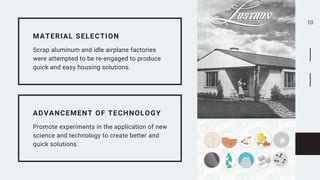 10


MATERIAL SELECTION
Scrap aluminum and idle airplane factories
were attempted to be re-engaged to produce
quick and easy housing solutions.
ADVANCEMENT OF TECHNOLOGY
Promote experiments in the application of new
science and technology to create better and
quick solutions.
 