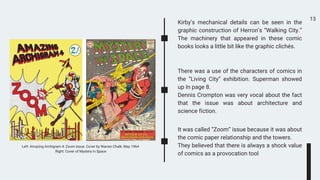 13
Kirby’s mechanical details can be seen in the
graphic construction of Herron’s “Walking City.”
The machinery that appeared in these comic
books looks a little bit like the graphic clichés.
There was a use of the characters of comics in
the “Living City” exhibition. Superman showed
up In page 8.
Dennis Crompton was very vocal about the fact
that the issue was about architecture and
science fiction.
It was called “Zoom” issue because it was about
the comic paper relationship and the towers.
They believed that there is always a shock value
of comics as a provocation tool
Left: Amazing Archigram 4: Zoom Issue. Cover by Warren Chalk, May 1964
Right: Cover of Mystery in Space
 