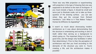 There was very little projection or experimenting
with projection in the type of drawing that one was
supposed to do before to the start of Archigram. If
you must include a figure, it should be small and
serve just to illustrate scale, not to take up three-
quarters of the drawing surface. you can see
where they got the concept from Richard
Hamilton's "Just What Is It That Makes Today's
Homes So Different, So Appealing?"
It wasn't so much about showcasing modern
architecture as it was about demonstrating that
the structure is entertaining and exciting in and of
itself, rather than serving as a background to
what's going on. The important thing is to have a
good time, and the design only facilitates it rather
than determining it. Prior to that, the perception of
architecture was that you lived according to the
demands of the structure you were in. You're
creating a life, and the architecture makes it
possible."
 