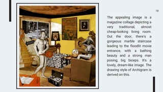 18
The appealing image is a
magazine collage depicting a
very traditional, almost
cheap-looking living room.
Out the door, there's a
gorgeous marble staircase
leading to the floodlit movie
entrance, with a bathing
beauty and a strong man
posing; big biceps. It's a
lovely, dream-like image. The
drawing style of Archigram is
derived on this.
 