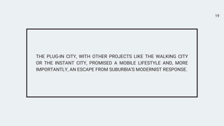 19


THE PLUG-IN CITY, WITH OTHER PROJECTS LIKE THE WALKING CITY
OR THE INSTANT CITY, PROMISED A MOBILE LIFESTYLE AND, MORE
IMPORTANTLY, AN ESCAPE FROM SUBURBIA'S MODERNIST RESPONSE.
 
