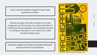 1963 Living City exhibition helped Archigram gain
prominence in Britain.
Another key figure who took an interest in the early
magazines was Theo Crosby, an architect and editor of
Architectural Design magazine, who would later bring the
six Archigram members to work under him at Taylor
Woodrow Design Group.
Archigram applied technologies developed during the
second world war to architecture
The third issue of Archigram magazine was published in 1963
 