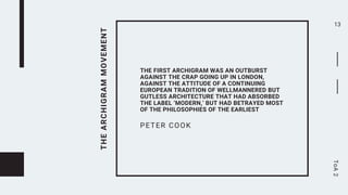 THE
ARCHIGRAM
MOVEMENT
THE FIRST ARCHIGRAM WAS AN OUTBURST
AGAINST THE CRAP GOING UP IN LONDON,
AGAINST THE ATTITUDE OF A CONTINUING
EUROPEAN TRADITION OF WELLMANNERED BUT
GUTLESS ARCHITECTURE THAT HAD ABSORBED
THE LABEL ‘MODERN,’ BUT HAD BETRAYED MOST
OF THE PHILOSOPHIES OF THE EARLIEST
PETER COOK
13
ToA
2
 