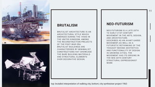 11
BRUTALIST ARCHITECTURE IS AN
ARCHITECTURAL STYLE WHICH
EMERGED DURING THE 1950S IN
THE UNITED KINGDOM, AMONG
THE RECONSTRUCTION PROJECTS
OF THE POST-WAR ERA.
BRUTALIST BUILDINGS ARE
CHARACTERISED BY MINIMALIST
CONSTRUCTIONS HAT SHOWCASE
THE BARE BUILDING MATERIALS
AND STRUCTURAL ELEMENTS
OVER DECORATIVE DESIGN.
BRUTALISM
NEO-FUTURISM IS A LATE-20TH
TO EARLY-21ST-CENTURY
MOVEMENT IN THE ARTS, DESIGN,
AND ARCHITECTURE.
DESCRIBED AS AN AVANT-GARDE
MOVEMENT,AS WELL AS A
FUTURISTIC RETHINKING OF THE
THOUGHT BEHIND AESTHETICS
AND FUNCTIONALITY OF DESIGN
IN GROWING CITIES, THE
MOVEMENT HAS ITS ORIGINS IN
THE MID-20TH-CENTURY
STRUCTURAL EXPRESSIONIST
WORK
NEO-FUTURISM
top: brutalist interpretation of walking city; bottom; city synthesiser project 1963
 