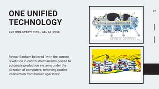 Reynar Banham believed ‘’with the current
revolution in control mechanisms poised to
automate production systems under the
direction of computers, removing routine
intervention from human operators''.
CONTROL EVERYTHING , ALL AT ONCE
ONE UNIFIED
TECHNOLOGY
22
 
