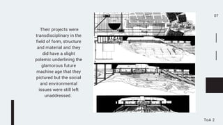 07
ToA 2
Their projects were
transdisciplinary in the
field of form, structure
and material and they
did have a slight
polemic underlining the
glamorous future
machine age that they
pictured but the social
and environmental
issues were still left
unaddressed.
 