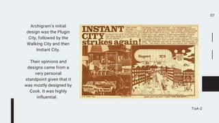 07
ToA-2
Archigram’s initial
design was the Plugin
City, followed by the
Walking City and then
Instant City.


Their opinions and
designs came from a
very personal
standpoint given that it
was mostly designed by
Cook. It was highly
influential.
 
