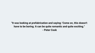 It was looking at prefabrication and saying: 'Come on, this doesn't
have to be boring. It can be quite romantic and quite exciting.''
- Peter Cook
 