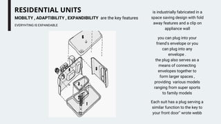 RESIDENTIAL UNITS
EVERYHTING IS EXPANDABLE
MOBILTY , ADAPTIBILITY , EXPANDIBILITY are the key features
is industrially fabricated in a
space saving design with fold
away features and a clip on
appliance wall
Each suit has a plug serving a
similar function to the key to
your front door'' wrote webb
you can plug into your
friend's envelope or you
can plug into any
envelope .
the plug also serves as a
means of connecting
envelopes together to
form larger spaces ,
providing various models
ranging from super sports
to family models
 