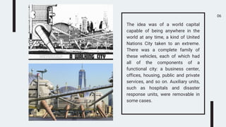 06
The idea was of a world capital
capable of being anywhere in the
world at any time, a kind of United
Nations City taken to an extreme.
There was a complete family of
these vehicles, each of which had
all of the components of a
functional city: a business center,
offices, housing, public and private
services, and so on. Auxiliary units,
such as hospitals and disaster
response units, were removable in
some cases.
 