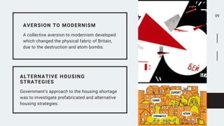 09


AVERSION TO MODERNISM
A collective aversion to modernism developed
which changed the physical fabric of Britain,
due to the destruction and atom bombs.
ALTERNATIVE HOUSING
STRATEGIES
Government’s approach to the housing shortage
was to investigate prefabricated and alternative
housing strategies.
 