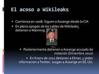 El acoso a Wikileaks

 Comienza en 2008. Siguen a Assange desde la CIA
 En pleno apogeo de los cables de Wikileaks,
  detienen a Manning.



                          Adn.es

      Posteriormente detienen a Assange acusado de
                             violación (Diciembre 2010)
          En Enero de 2011 detienen a Elmer, y piden
    información a Twitter. Juzgan a Assange en EE.UU.
 
