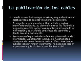 La publicación de los cables
 Una de las conclusiones que se extrae, es que el entorno no
  estaba preparado para las filtraciones de Wikileaks.
 Assange tiene 250.000 cables. Hay de todo, y no hay
  manera de explorarlo. Su planteamiento es irlo filtrando a
  los grandes medios y ponerlos en contexto, extrayendo la
  información y apartando lo que afecta a la seguridad y
  dando acceso al documento.
 Assange quería que la ciudadanía fuese quien analizara la
  información. Si analizamos la situación, Assange pedía
  transparencia pero a la vez secretismo. Pero no se puede
  publicar todo sin ningún tratamiento, no podemos caer en
  el pseudoanarquismo ni en la desobediencia civil.
 