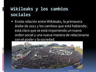 Wikileaks y los cambios
sociales
 Existe relación entre Wikileaks, la primavera
  árabe de 2011 y los cambios que está habiendo:
  está claro que se está imponiendo un nuevo
  orden social y una nueva manera de relacionarse
  con el poder y la sociedad.




                                    Diariodenavarra.es
 