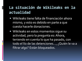 La situación de Wikileaks en la
actualidad
 Wikileaks tiene falta de financiación ahora
  mismo, y esto es debido en parte a que
  cuesta hacerle donaciones.
 Wikileaks en estos momentos sigue su
  actividad, pero la pregunta es: Ahora,
  teniendo en cuenta lo que ha pasado, con
  todo el lío de las detenciones…, ¿Quién le va a
  filtrar algo? Están bloqueados.
 