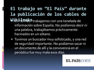 El trabajo en “El País” durante
la publicación de los cables de
Wikileakstrabajamos con una tonelada de
 En “El País”
  información sobre España. No podíamos decir ni
  una palabra, trabajábamos prácticamente
  hacinados en un sótano.
 Tuvimos un buscador muy sofisticado, y una red
  de seguridad importante. No podíamos sacar ni
  un documento de allí y la convivencia en el
  periódico fue muy mala esos días.
 