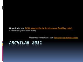 Organizado por: ACAL (Asociación de Archiveros de Castilla y León)
Salamanca (7-8 octubre 2011)


                    Presentación realizada por: Fernando Jerez Hernández

ARCHILAB 2011
 