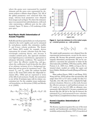 where the grains were represented by rounded
elements and the pores were represented by ele-
ments without a deﬁnite shape (Figure 7A). All of
the global parameters were extracted from this
image, whereas local parameters were obtained
from images such as Figure 7B, where the total pore
space was separated into individual pores, with each
color representing a different pore (in the color
version). Figure 7C shows a 3-D rendering of this
pore space.
Rock-Physics Model: Determination of
Acoustic Properties
Bulk (K) and shear (m) modulus are rock properties
related to the rock’s rigidity and can be estimated
by rock-physics models; this estimation enables
P- and S-wave velocity prediction. The Kuster
and Toksöz (KT) model, for example, derives
expressions for acoustic velocities from the long-
wavelength scattering theory, and, because it
considers isolated pores, this approach simulates
very-high-frequency rock behavior, appropriate to
ultrasonic laboratory conditions. The equations 4
and 5 show the effective moduli KKT and mKT,
where the coefﬁcients Z and Q describe the effect
of an arbitrary inclusion (i) in a background me-
dium (m) and are given by equations 6 and 7. The
tensors Tiijj and Tijij relate the uniform far-ﬁeld
strain to the strain ﬁeld within the ellipsoidal in-
clusion (Wu, 1966) and are expressed in terms
of the AR of each inclusion. Finally, the summation
is over all the N inclusion types with its volume con-
centration (xi). For the complete tensor mathemati-
cal formulation, see Berryman (1980) and Mavko
et al. (2009).
ðKKT - KmÞ

Km + 4
3 mm


KKT + 4
3 mm
 = 
N
i=1
xiðKi - KmÞZ (4)
ðmKT - mmÞ
ðmm + §mÞ
ðmKT + §mÞ
= 
N
i=1
xiðmi - mmÞQ
with §m =
mm
6
ð9K + 8mÞ
ðK + 2mÞ
(5)
PZ =
1
3
Tiijj (6)
Q =
1
5

Tijij -
1
3
Tiijj

(7)
The initial model parameters were obtained from the
experimental measurements, except for the micro-
porosity AR. Because this geometric property is not
uniquely determined, microporosity AR can be con-
sidered a convenient free parameter to better ﬁt the
observation (Xu and White, 1995; Keys and Xu, 2002;
Pratson et al., 2003; Lee, 2008), as long as the es-
timated elastic moduli are within the upper and
lower Hashin–Shtrikman bounds (Zhang and Stewart,
2008).
Many authors (Sayers, 2008; Li and Zhang, 2010;
Wang and Sun, 2010) indicate that microporosity AR
ranges from 0.01 to 0.5 and is usually less than 0.2.
Typically, a low AR, close to 0.01, is adopted for high-
pressure situations. However, in this work, because
the effective pressure is null (ambient pressure on
CT scans) or very low (2.5 MPa on ultrasonic mea-
surements), AR is ﬁxed at 0.1, because a sensitivity test
showed that this AR led to the best ﬁt between the
estimated (VpKT) and measured P-wave velocities.
Figure8showsacrossplotbetweenthesetwoproperties.
Kozeny’s Equation: Determination of
Permeability
The Kozeny equation (equation 8) is one of the most
popular and fundamental correlations between per-
meability and porosity (Kozeny, 1927). It was derived
Figure 5. Aspect-ratio distribution for all the studied samples.
cg = cemented grainstone; og = oolitic grainstone.
ARCHILHA ET AL. 1297
 