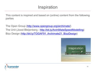 Inspiration 
This content is inspired and based on (online) content from the following 
parties 
The Open Group (http://www.opengroup.org/archimate/) 
The Unit (Joost Bleijenberg - http://bit.ly/ArchiMateSpeedModelling) 
Bizz Design (http://bit.ly/TOGAF91_Archimate21_BizzDesign) 
35 
