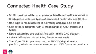 Connected Health Case Study
• WLPH provides white-label personal health and wellness websites
• It integrates with two types of connected health devices (CHDs)
• One type is manufactured in Germany and available online
• Competitors integrate with a broad range of CHD brands and
types
• Large customers are dissatisfied with limited CHD support
• Sales staff report this as a key factor in lost deals
• Therefore, WLPH plans to use the ANYDEV digital health
platform, which accesses a broad range of CHD service providers
29
 