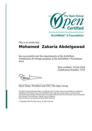 This is to certify that
Mohamed Zakaria Abdelgawad
has successfully met the requirements of the ArchiMate
Certification for People program at the ArchiMate 3 Foundation
level.
Date certified: 19 July 2018
Certification Number: 5722
_____________________________________
Steve Nunn, President and CEO, The Open Group
The Open Group Certiﬁcation Mark is a trademark and The Open Group and ArchiMate are registered
trademarks of The Open Group. The Certiﬁcation Mark Logo may only be used in connection with
individuals that have been certiﬁed under this program and only with the Certiﬁcation Level achieved by
the individual. The certiﬁcation register may be viewed at
https://archimate-cert.opengroup.org/certiﬁed-individuals
© Copyright 2018 The Open Group. All rights reserved.
 