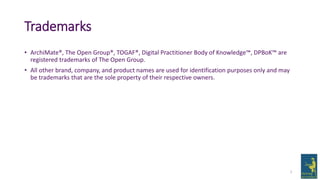 Trademarks
• ArchiMate®, The Open Group®, TOGAF®, Digital Practitioner Body of Knowledge™, DPBoK™ are
registered trademarks of The Open Group.
• All other brand, company, and product names are used for identification purposes only and may
be trademarks that are the sole property of their respective owners.
2
 