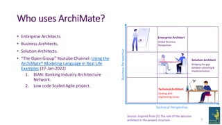 Who uses ArchiMate?
• Enterprise Architects.
• Business Architects.
• Solution Architects.
• “The Open Group” Youtube Channel: Using the
ArchiMate® Modeling Language in Real Life
Examples (27-Jan-2022)
1. BIAN: Banking Industry Architecture
Network.
2. Low code Scaled Agile project.
8
Technical Perspective
Business
Perspective
Source: Inspired from [5] The role of the decision
architect in the project structure
Enterprise Architect
Global Business
Perspective
Solution Architect
Bridging the gap
between planning &
implementation
Technical Architect
Dealing with
Engineering Issues
 