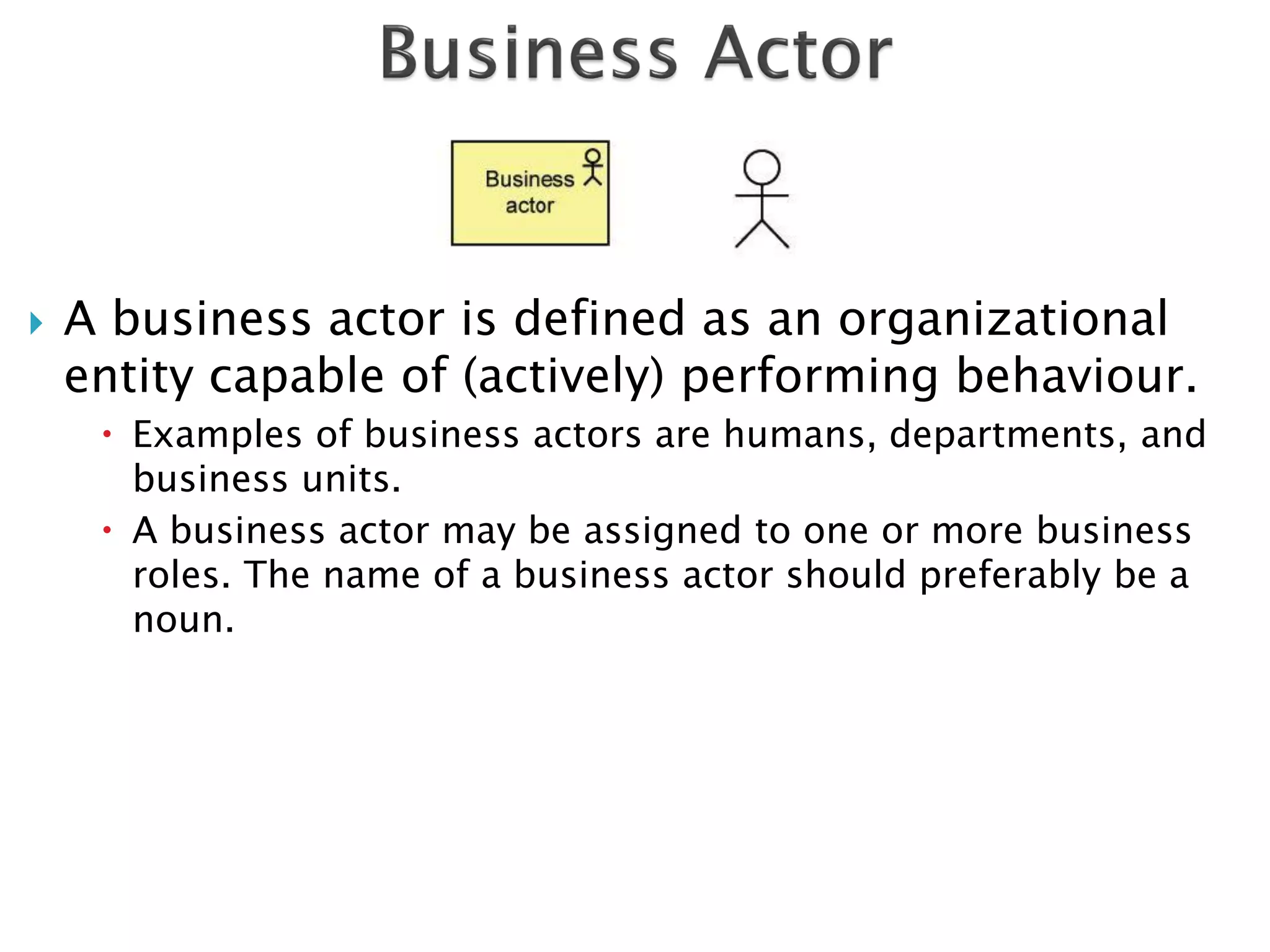    A business actor is defined as an organizational
    entity capable of (actively) performing behaviour.
      Examples of business actors are humans, departments, and
       business units.
      A business actor may be assigned to one or more business
       roles. The name of a business actor should preferably be a
       noun.
 